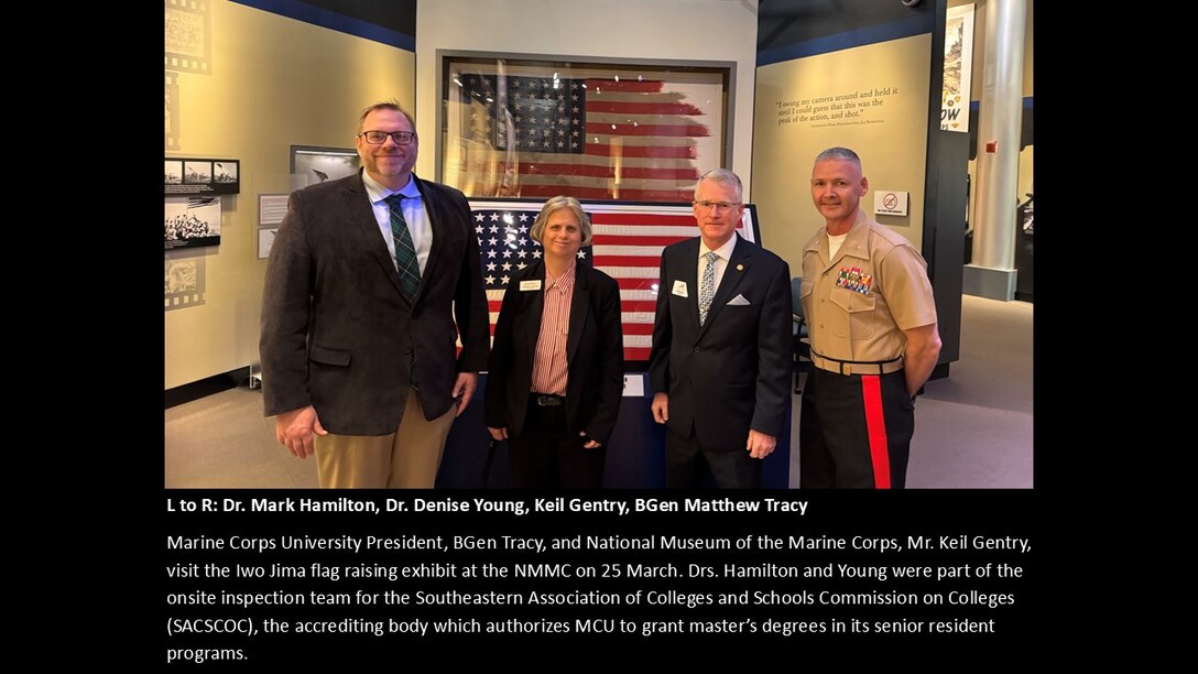 L to R: Dr. Mark Hamilton, Dr. Denise Young, Keil Gentry, BGen Matthew Tracy
Marine Corps University President, BGen Tracy and National Museum of the Marine Corps, Mr. Keil Gentry visit the Iwo Jima flag raising exhibit at the NMMC on 25 March. Drs. Hamilton and Young were part of the onsite inspection team for the Southeastern Association of Colleges and Schools Commission on Colleges (SACSCOC), the accrediting body which authorizes MCU to grant master’s degrees in its senior resident programs.