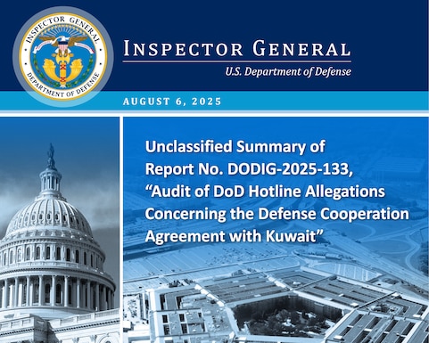 Unclassified Summary of “Audit of DoD Hotline Allegations Concerning the Defense Cooperation Agreement with Kuwait” (Report No. DoDIG 2025 133)

The stated objective of this audit is classified information. However, the objective was related to the execution of a specific aspect of a Defense Cooperation Agreement (DCA) with Kuwait. 
