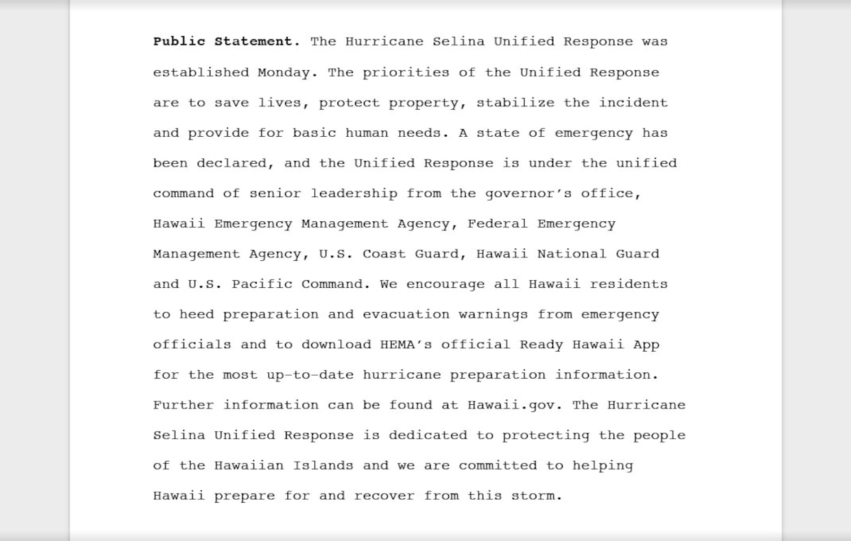 An example of a public statement that summarizes all of the key, releasable facts that reads, "Public statement: The Hurricane Selina Unified Response was established Monday. The priorities of the Unified Response are to save lives, protect property, stabilize the incident and provide for basic human needs. A state of emergency has been declared, and the Unified Response is under the unified command of senior leadership from the governor’s office, Hawaii Emergency Management Agency, Federal Emergency Management Agency, U.S. Coast Guard, Hawaii National Guard and U.S. Pacific Command. We encourage all Hawaii residents to heed preparation and evacuation warnings from emergency officials and to download HEMA’s official Ready Hawaii App for the most up-to-date hurricane preparation information. Further information can be found at Hawaii.gov. The Hurricane Selina Unified Response is dedicated to protecting the people of the Hawaiian Islands and we are committed to helping Hawaii prepare for and recover from this storm."
