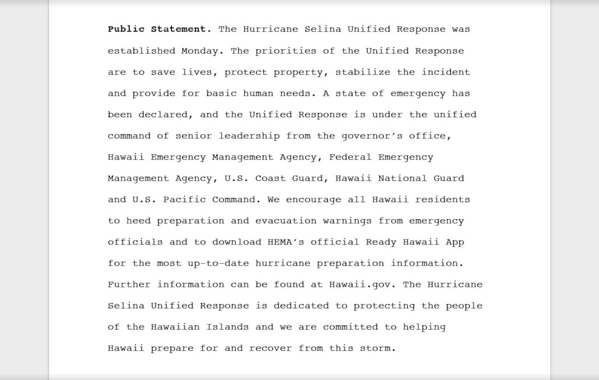 An example of a public statement that summarizes all of the key, releasable facts that reads, "Public statement: The Hurricane Selina Unified Response was established Monday. The priorities of the Unified Response are to save lives, protect property, stabilize the incident and provide for basic human needs. A state of emergency has been declared, and the Unified Response is under the unified command of senior leadership from the governor’s office, Hawaii Emergency Management Agency, Federal Emergency Management Agency, U.S. Coast Guard, Hawaii National Guard and U.S. Pacific Command. We encourage all Hawaii residents to heed preparation and evacuation warnings from emergency officials and to download HEMA’s official Ready Hawaii App for the most up-to-date hurricane preparation information. Further information can be found at Hawaii.gov. The Hurricane Selina Unified Response is dedicated to protecting the people of the Hawaiian Islands and we are committed to helping Hawaii prepare for and recover from this storm."