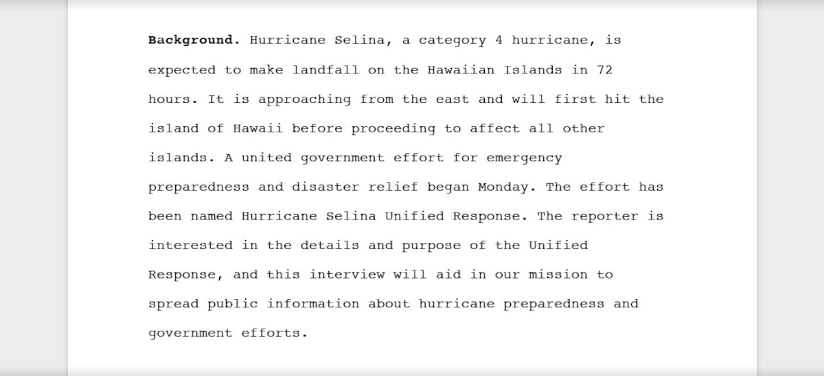 An example of relevant background information suitable for release that reads, "Background: Hurricane Selina, a category 4 hurricane, is expected to make landfall on the Hawaiian Islands in 72 hours. It is approaching from the east and will first hit the island of Hawaii before proceeding to affect all other islands. A united government effort for emergency preparedness and disaster relief began Monday. The effort has been named Hurricane Selina Unified Response. The reporter is interested in the details and purpose of the Unified Response, and this interview will aid in our mission to spread public information about hurricane preparedness and government efforts."