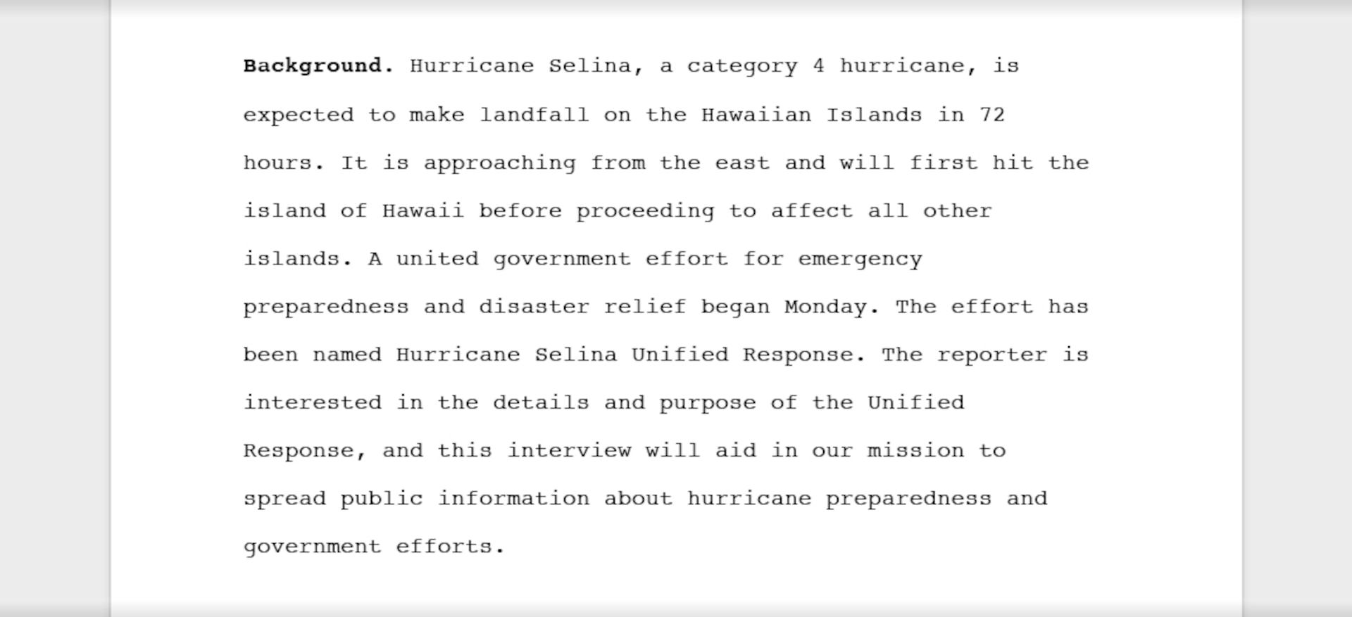 An example of relevant background information suitable for release that reads, "Background: Hurricane Selina, a category 4 hurricane, is expected to make landfall on the Hawaiian Islands in 72 hours. It is approaching from the east and will first hit the island of Hawaii before proceeding to affect all other islands. A united government effort for emergency preparedness and disaster relief began Monday. The effort has been named Hurricane Selina Unified Response. The reporter is interested in the details and purpose of the Unified Response, and this interview will aid in our mission to spread public information about hurricane preparedness and government efforts."