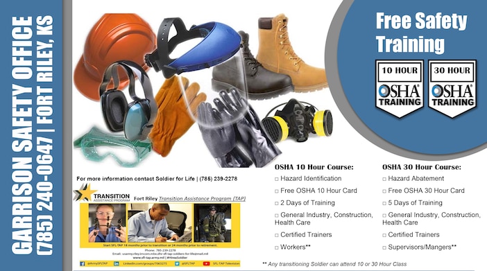 OSHA 10 Hour Course:
□ Hazard Identification
□ Free OSHA 10 Hour Card
□ 2 Days of Training
□ General Industry, Construction, Health Care
□ Certified Trainers
□ Workers**

OSHA 30 Hour Course:
□ Hazard Abatement
□ Free OSHA 30 Hour Card
□ 5 Days of Training
□ General Industry, Construction, Health Care
□ Certified Trainers
□ Supervisors/Mangers**

** Any transitioning Soldier can attend 10 or 30 Hour Class

For more information contact 
Soldier for Life | (785) 239-2278

GARRISON SAFETY OFFICE
(785) 240-0647 | FORT RILEY, KS