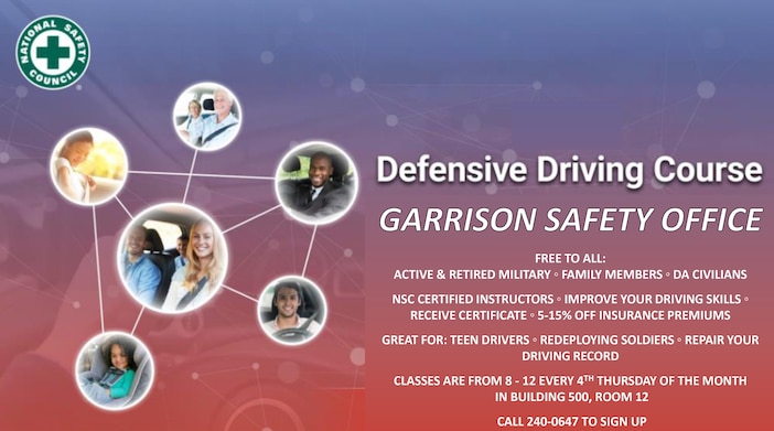 GARRISON SAFETY OFFICE

Free to all:
Active & Retired Military ◦ Family Members ◦ Da Civilians

NSC Certified Instructors ◦ Improve Your Driving Skills ◦ Receive Certificate ◦ 5-15% Off Insurance Premiums 

Great For: Teen Drivers ◦ Redeploying Soldiers ◦ Repair Your Driving Record

Classes Are From 8 - 12 Every 4th Thursday Of The Month
in Building 500, Room 12

CALL 240-0647 TO SIGN UP