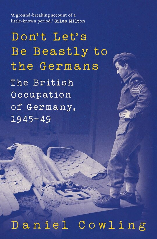 Book cover of "Don't Let's Be Beastly to the Germans: The British Occupation of Germany, 1945–49" by Daniel Cowling. The cover features a monochrome image of a British soldier in uniform standing over a large, toppled Nazi eagle emblem with a swastika, symbolizing the fall of Nazi Germany. The title is in bold yellow and white type, and a quote at the top describes the book as "A ground-breaking account of a little-known period" by Giles Milton.