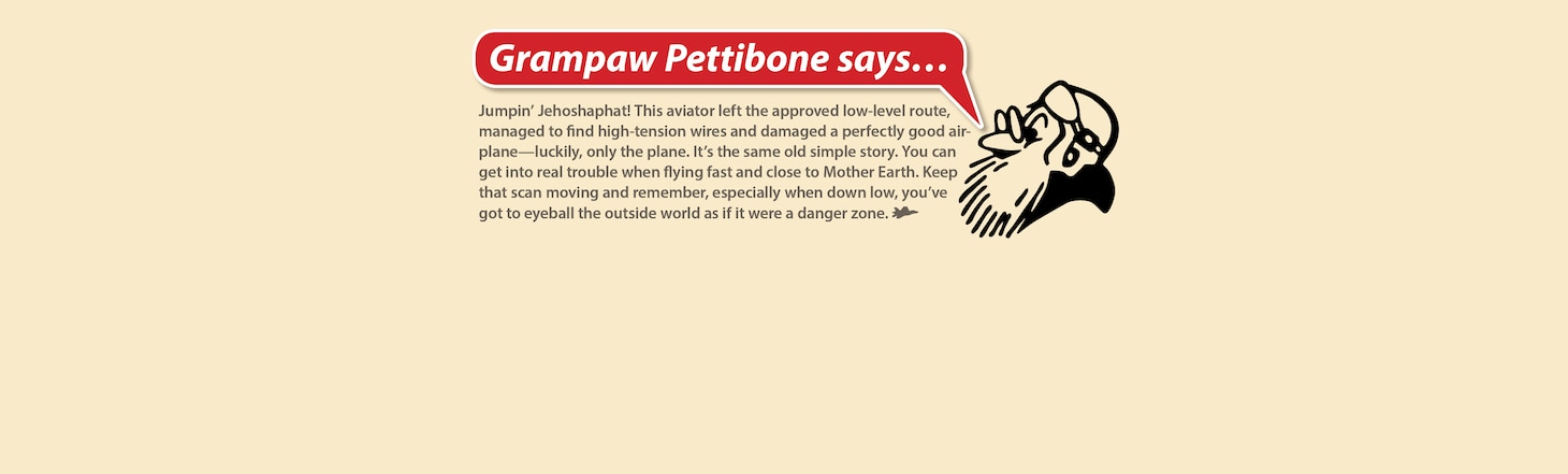 Jumpin’ Jehoshaphat! This aviator left the approved low-level route, managed to find high-tension wires and damaged a perfectly good airplane—luckily, only the plane. It’s the same old simple story. You can get into real trouble when flying fast and close to Mother Earth. Keep that scan moving and remember, especially when down low, you’ve got to eyeball the outside world as if it were a danger zone.