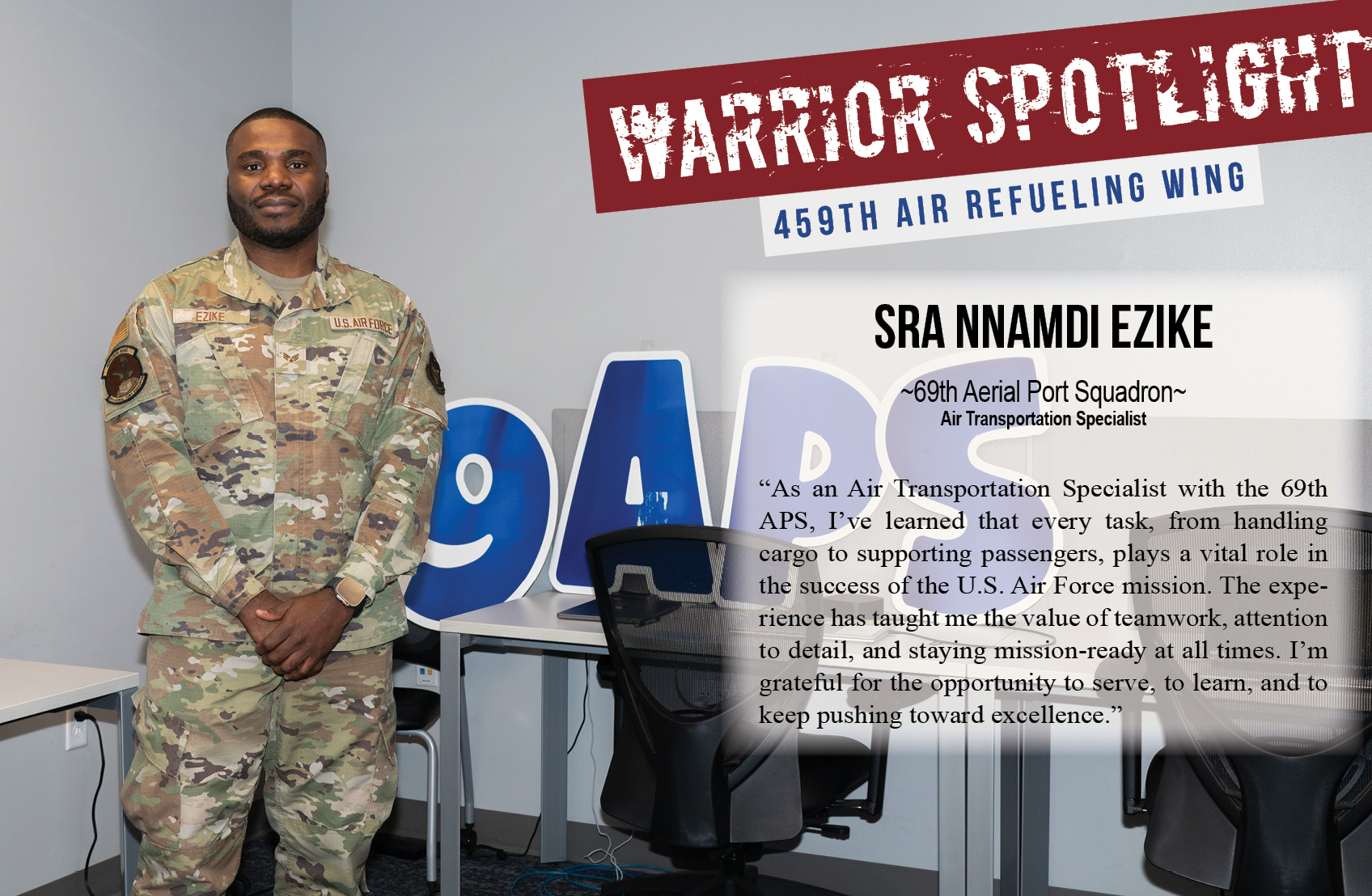 The 459th Air Refueling Wing Warrior of the Month is Senior Airman Nnamdi Ezike. SrA Ezike is a transportation specialist with the 69th Aerial Port Squadron. In regard to his service, he says, "As an Air Transportation Specialist with the 69th APS, I’ve learned that every task, from handling cargo to supporting passengers, plays a vital role in the success of the U.S. Air Force mission. The experience has taught me the value of teamwork, attention to detail, and staying mission-ready at all times. I’m grateful for the opportunity to serve, to learn, and to keep pushing toward excellence."