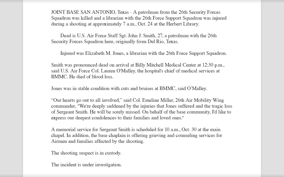 A completed follow-up release example that reads, "JOINT BASE SAN ANTONIO, Texas - A patrolman from the 26th Security Forces Squadron was killed and a librarian with the 26th Force Support Squadron was injured during a shooting at approximately 7 a.m., Oct. 24 at the Herbert Library.
Dead is U.S. Air Force Staff Sgt. John J. Smith, 27, a patrolman with the 26th Security Forces Squadron here, originally from Del Rio, Texas.
Injured was Elizabeth M. Jones, a librarian with the 26th Force Support Squadron.
Smith was pronounced dead on arrival at Billy Mitchell Medical Center at 12:30 p.m., said U.S. Air Force Col. Lauren O'Malley, the hospital's chief of medical services at BMMC. He died of blood loss. 
Jones was in stable condition with cuts and bruises at BMMC, said O’Malley. 
“Our hearts go out to all involved,” said Col. Emeline Miller, 26th Air Mobility Wing commander,  "We're deeply saddened by the injuries that Jones suffered and the tragic loss of Sergeant Smith. He will be sorely missed. On behalf of the base community, I'd like to express our deepest condolences to their families and loved ones."
A memorial service for Sergeant Smith is scheduled for 10 a.m., Oct. 30 at the main chapel. In addition, the base chaplain is offering grieving and counseling services for Airmen and families affected by the shooting.
The shooting suspect is in custody.
The incident is under investigation."