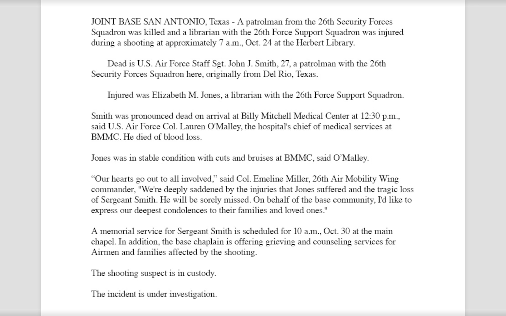 A completed follow-up release example that reads, "JOINT BASE SAN ANTONIO, Texas - A patrolman from the 26th Security Forces Squadron was killed and a librarian with the 26th Force Support Squadron was injured during a shooting at approximately 7 a.m., Oct. 24 at the Herbert Library.
Dead is U.S. Air Force Staff Sgt. John J. Smith, 27, a patrolman with the 26th Security Forces Squadron here, originally from Del Rio, Texas.
Injured was Elizabeth M. Jones, a librarian with the 26th Force Support Squadron.
Smith was pronounced dead on arrival at Billy Mitchell Medical Center at 12:30 p.m., said U.S. Air Force Col. Lauren O'Malley, the hospital's chief of medical services at BMMC. He died of blood loss. 
Jones was in stable condition with cuts and bruises at BMMC, said O’Malley. 
“Our hearts go out to all involved,” said Col. Emeline Miller, 26th Air Mobility Wing commander,  "We're deeply saddened by the injuries that Jones suffered and the tragic loss of Sergeant Smith. He will be sorely missed. On behalf of the base community, I'd like to express our deepest condolences to their families and loved ones."
A memorial service for Sergeant Smith is scheduled for 10 a.m., Oct. 30 at the main chapel. In addition, the base chaplain is offering grieving and counseling services for Airmen and families affected by the shooting.
The shooting suspect is in custody.
The incident is under investigation."