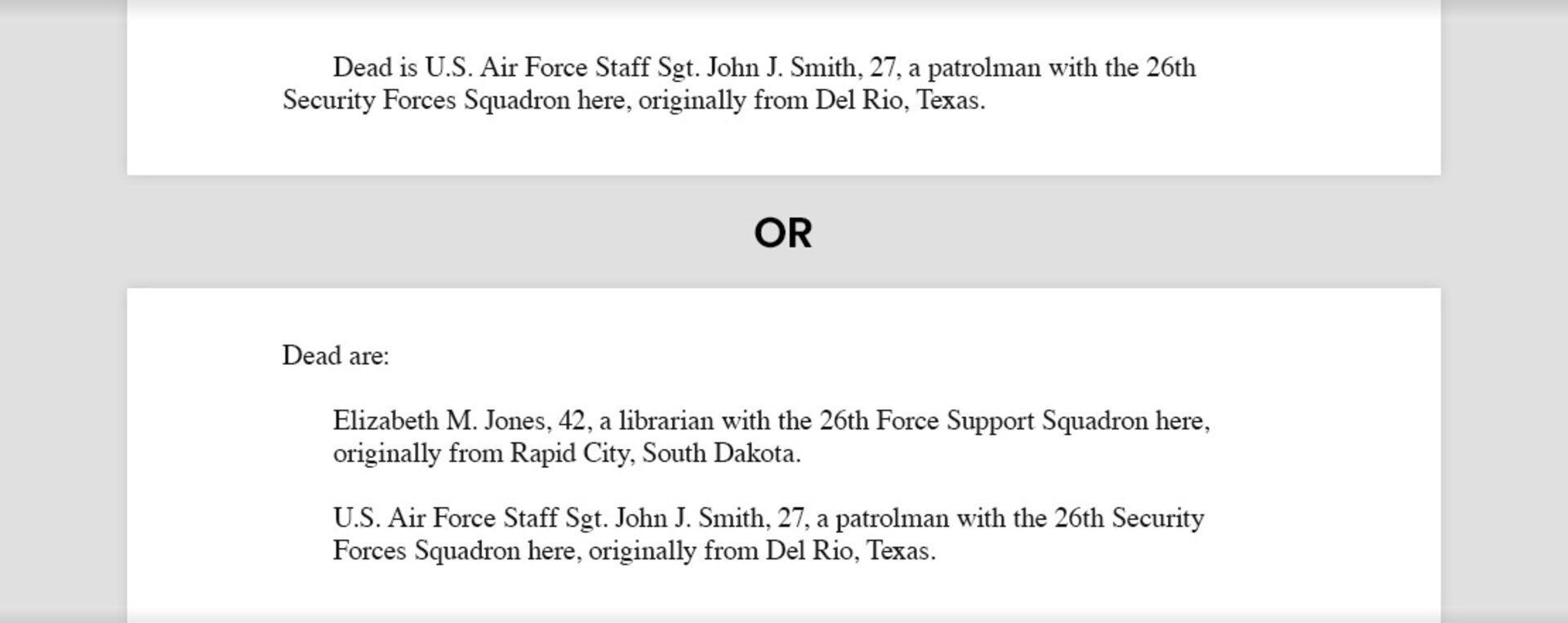 Writing sample of a bridge sentence for one deceased that reads, "Dead is U.S. Air Force Staff Sgt. John J. Smith, 27, a patrolman with the 26th SFS, originally from Del Rio, Texas." A second sample of a bridge for two or more deceased reads, "Dead are: Elizabeth M. Jones, 42, a librarian with the 26th Force Support Squadron here, originally from Rapid City, South Dakota. U.S. Air Force Staff Sgt. John J. Smith, 27, a patrolman with the 26th SFS, originally from Del Rio, Texas.