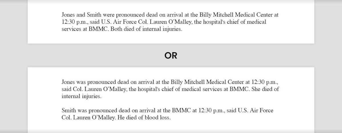 Writing sample for composing medical information that reads, "Jones and Smith were pronounced dead on arrival at the Billy Mitchell Medical Center at 12:30 p.m., said U.S. Air Force Col. Lauren O’Malley, the hospital's chief of medical services at BMMC. Both died of internal injuries." The second example reads, "Jones was pronounced dead on arrival at the Billy Mitchell Medical Center at 12:30 p.m., said Col. Lauren O’Malley, the hospital's chief of medical services at BMMC. She died of internal injuries. Smith was pronounced dead on arrival at the BMMC at 12:30 p.m., said O’Malley. He died of blood loss."