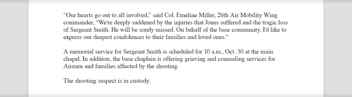 Miscellaneous text that reads, "'Our hearts go out to all involved,” said Col. Emeline Miller, 26th Air Mobility Wing commander, "We're deeply saddened by the injuries that Jones suffered and the tragic loss of Sergeant Smith. He will be sorely missed. On behalf of the base community, I'd like to express our deepest condolences to their families and loved ones.' A memorial service for Sergeant Smith is scheduled for 10 a.m., Oct. 30 at the main chapel. In addition, the base chaplain is offering grieving and counseling services for Airmen and families affected by the shooting. The shooting suspect is in custody."
