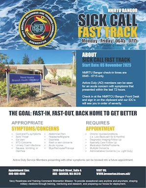 ABOUT
SICK CALL FAST TRACK
Start Date: 05 November 2025
NMRTU Bangor check-in times are
0645 - 0715 only.
Active-Duty (AD) members can be seen for an acute concern with symptoms that presented within the last 72 hours.
Check in at the NMRTCU Bangor Front Desk and sign in on the clipboard and our IDC’s will see you in order of severity.