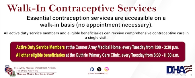 The Fort Drum MEDDAC’s Walk-In Contraceptive Clinic is held every Tuesday. Active-duty service members go to Conner Army Medical Home, 1-3:30 p.m. All other beneficiaries go to the 8:30 - 11:30 a.m., at the Guthrie Clinic’s Primary Care Clinic, 8:30-11:30 a.m. No appointment necessary!