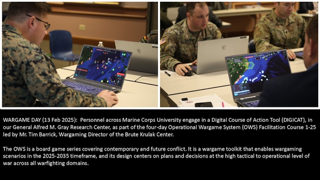Wargame Day (13 Feb 2025):  Personnel across Marine Corps University engage in a Digital Course of Action Tool (DIGICAT), in our General Alfred M. Gray Research Center, as part of the four-day Operation Wargame System (OWS) Facilitation Course 1-25.

The OWS is a board game series covering contemporary and future conflict. It is a wargame toolkit that enables wargaming scenarios in the 2025-2035 timeframe, and its design centers on plans and decisions at the high tactical to operational level of war across all warfighting domains.