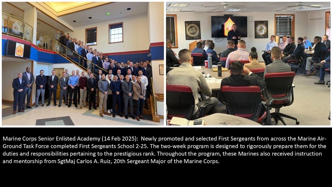 Marine Corps Senior Enlisted Academy (14 Feb 2025):  Newly promoted and selected First Sergeants from across the marine Air-Ground Task Force completed First Sergeants School 2-25. The two-week program is designed to rigorously prepare them for the duties and responsibilities pertaining to the prestigious rank. Throughout the program, these Marines also received instruction and mentorship from SgtMaj Carlos A. Ruiz, 20th Sergeant Major of the marine Corps.