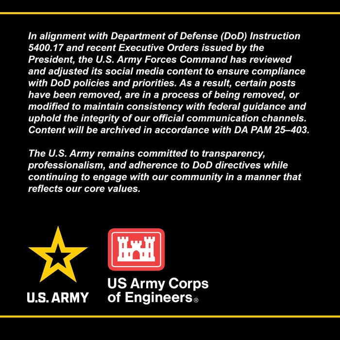 Graphic with text that says In alignment with Department of Defense (DoD) Instruction 5400.17 and recent Executive Orders issued by the President, the U.S. Army has reviewed and adjusted its social media content to ensure compliance with DoD policies and priorities. As a result, certain posts have been removed, are in a process of being removed or modified to maintain consistency with federal guidance and uphold the integrity of our official communication channels. Content will be archived in accordance with DA PAM 25–403. 
The U.S. Army remains committed to transparency, professionalism, and adherence to DoD directives while continuing to engage with our community in a manner that reflects our core values.
