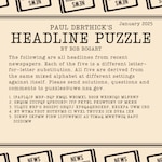 PAUL DERTHICK'S HEADLINE PUZZLE
January 2025
By Bob Bogart
The following are all headlines from recent newspapers.  Each of the five is a different letter-for-letter substitution.  All five are derived from the same mixed alphabet at different settings against itself.  Please send solutions, questions and comments to puzzles@uwe.nsa.gov.

1. IFAFLQJF MBF-BQP NMQL WEOMXL BSON WXSNCQO MLFRWP
2. SNQOM ZUCPQF QPBUONP! IVP FKYNL FKGWTONV OF MKNH
3. ULQUZ NRP'G BGGZPC GHQUJ XPBQAQHBGXRP, EXGXPA UWM CBD
4. NT WYMAYHOT HOTHVMS CI WVXL TNUUXG ICE DVEA IXN
5. DIRWF ZKPMW FIRW LIPUWFMIC AZ TIMAQ MWKTWZQ EAPU DIZDIMW