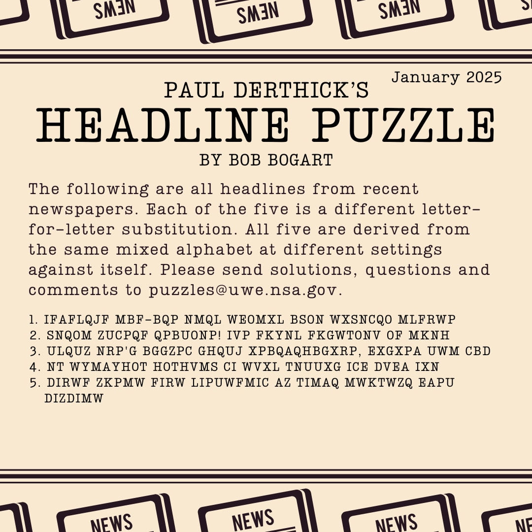 PAUL DERTHICK'S HEADLINE PUZZLE
January 2025
By Bob Bogart
The following are all headlines from recent newspapers.  Each of the five is a different letter-for-letter substitution.  All five are derived from the same mixed alphabet at different settings against itself.  Please send solutions, questions and comments to puzzles@uwe.nsa.gov.

1. IFAFLQJF MBF-BQP NMQL WEOMXL BSON WXSNCQO MLFRWP
2. SNQOM ZUCPQF QPBUONP! IVP FKYNL FKGWTONV OF MKNH
3. ULQUZ NRP'G BGGZPC GHQUJ XPBQAQHBGXRP, EXGXPA UWM CBD
4. NT WYMAYHOT HOTHVMS CI WVXL TNUUXG ICE DVEA IXN
5. DIRWF ZKPMW FIRW LIPUWFMIC AZ TIMAQ MWKTWZQ EAPU DIZDIMW