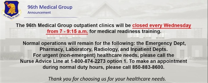 The 96th Medical Group outpatient clinics will be closed every Wednesday, 7-9:15 a.m., for medical readiness training. Normal operations will remain for the following: the Emergency Department, Pharmacy, Laboratory, radiology, and Inpatient Departments. For urgent (non-emergency) healthcare needs, please call the Nurse Advice Line at 1-800-874-2273. To make an appointment during normal duty hours, please call 850-883-8600. Thank you for choosing us for your healthcare needs.