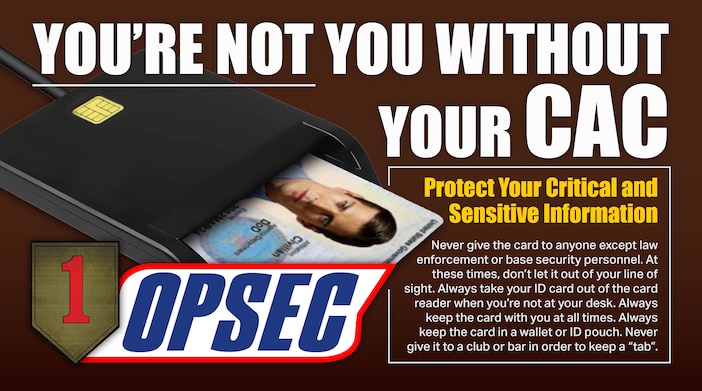 YOU'RE NOT YOU WITHOUT YOUR CAC

Protect Your Critical and Sensitive Information
Never give the card to anyone except law enforcement or base security personnel. At these times, don’t let it out of your line of sight. Always take your ID card out of the card reader when you’re not at your desk. Always keep the card with you at all times. Always keep the card in a wallet or ID pouch. Never give it to a club or bar in order to keep a “tab”.