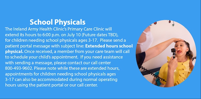 The Ireland Army Health Clinic’s Primary Care Clinic will 
extend its hours to 6:00 p.m. on July 10 (Future dates TBD), for children needing school physicals ages 3-17.  Please send a patient portal message with subject line: Extended hours school physical. Once received, a member from your care team will call  to schedule your child’s appointment.