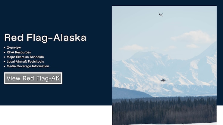 Follow this link for the Red Flag-Alaska webpage to view information such as RF-A resources, Eielson's major exercise schedule, local aircraft factsheets, media coverage information, and more.