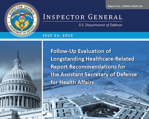 Follow Up Evaluation of Longstanding Healthcare Related Report Recommendations for the Assistant Secretary of Defense for Health Affairs (Report No. DODIG-2025-131)

The objective of this evaluation was to assess the extent to which the Assistant Secretary of Defense for Health Affairs (ASD[HA]) has taken actions to implement longstanding healthcare‑related recommendations issued by the DoD Office of Inspector General.