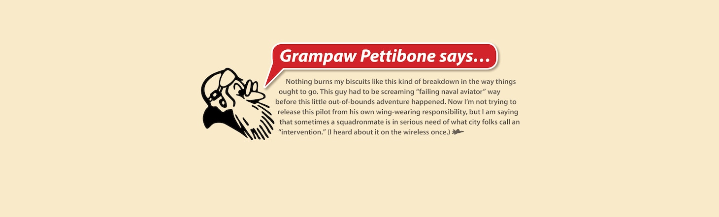Grampaw Pettibone says…

Nothing burns my biscuits like this kind of breakdown in the way things ought to go. This guy had to be screaming “failing naval aviator” way before this little out-of-bounds adventure happened. Now I’m not trying to release this pilot from his own wing-wearing responsibility, but I am saying that sometimes a squadronmate is in serious need of what city folks call an “intervention.” (I heard about it on the wireless once.)