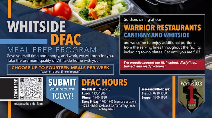 Save yourself time and energy, and work, we will prep for you. Take the premium quality of Whitside home with you.

Choose up to fourteen meals per week
(payment due at time of request)

Meals will be rotated to ensure maximum variety. The menu will be posted on the order form located at Whitside Dining Facility.

Submit your request today!

DFAC Hours: (EFFECTIVE 28 MAR 25)
Breakfast: 0745-0915
Lunch: 1130-1300
Dinner: 1700-1830
Every Friday: 1700-1745 (normal operations)
1745-1830: Grab-and-Go, To-Go Trays, and/or bag meals

Weekends/Holidays:
Brunch: 0930-1300
Supper: 1700-1830

Click the link below or Scan QR Code to review the Meal Prep Ordering Instructions and Order Form.