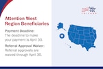 Map of the TRICARE West Region states shown in blue, next to TRICARE logo. Text reads, "Attention West Region Beneficiaries: Payment Deadline: The deadline to make your payment is April 30. Referral Approval Waiver: Referral approvals are waived through April 30."