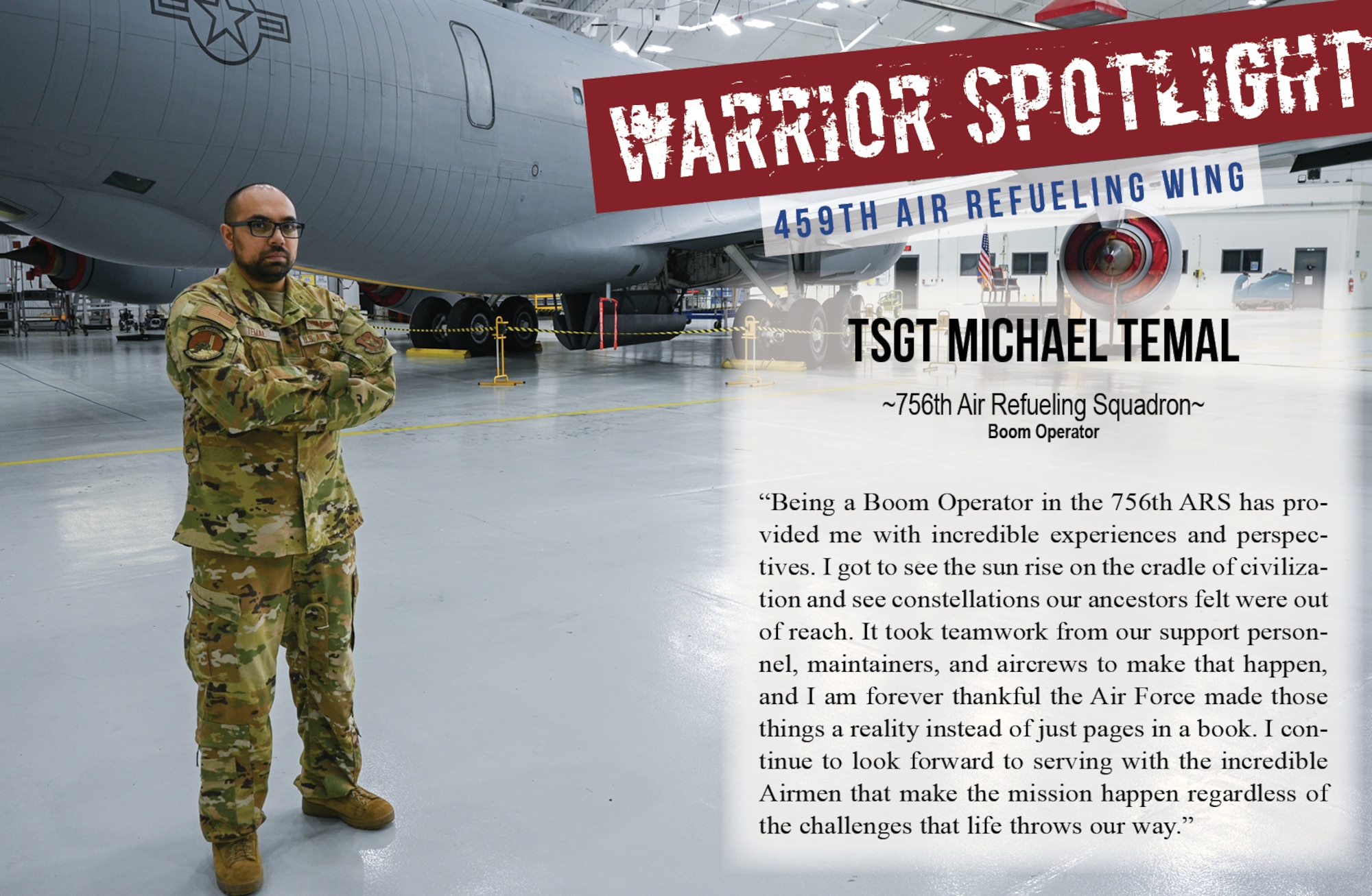 The Warrior of the Month for May 2025 is Technical Sergeant Michael Temal, 756th Air Refueling Squadron Boom Operator. Regarding his service, he says, “Being a Boom Operator in the 756 ARS has provided me with incredible experiences and perspectives. I got to see the sun rise on the cradle of civilization and see constellations our ancestors felt were out of reach. It took teamwork from our support personnel, maintainers, and aircrews to make that happen, and I am forever thankful that the Air Force made those things a reality instead of just pages in a book. I continue to look forward to serving with the incredible Airmen that make the mission happen regardless of the challenges that life throws our way.”