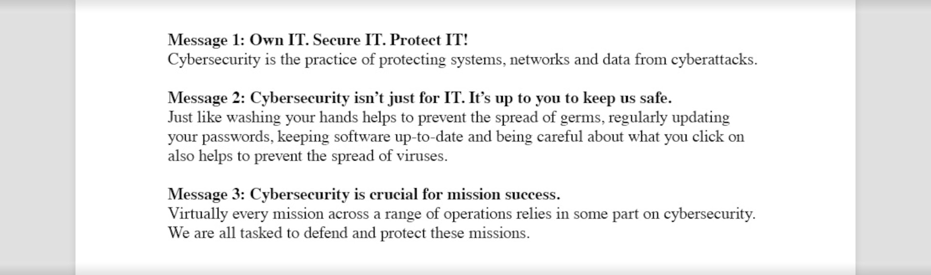 Examples of three messages that read, "Message 1: Own IT. Secure IT. Protect IT! Cybersecurity is the practice of protecting systems, networks and data from cyberattacks. Message 2: Cybersecurity isn't just for IT. It's up to you to keep us safe. Just like washing your hands helps to prevent the spread of germs, regularly updating your passwords, keeping software up-to-date and being careful about what you click on also helps to prevent the spread of viruses. Message 3: Cybersecurity is crucial for mission success. Virtually every mission across a range of operations relies in some part on cybersecurity. We are all tasked to defend and protect these missions."