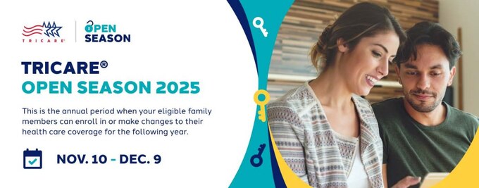 TRICARE Open Season

Time for TRICARE Open Season! Compare plans and keep or change your current coverage.
If you’re eligible, you may enroll in dental and vision coverage during Federal Benefits Open Season.
Changes you make during this time will take effect on Jan. 1, 2026.

TRICARE Open Season runs from Nov. 10–Dec. 9, 2025. 
Federal Benefits Open Season runs from Nov. 10–Dec. 8, 2025.