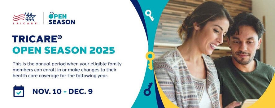 TRICARE Open Season

Time for TRICARE Open Season! Compare plans and keep or change your current coverage.
If you’re eligible, you may enroll in dental and vision coverage during Federal Benefits Open Season.
Changes you make during this time will take effect on Jan. 1, 2026.

TRICARE Open Season runs from Nov. 10–Dec. 9, 2025. 
Federal Benefits Open Season runs from Nov. 10–Dec. 8, 2025