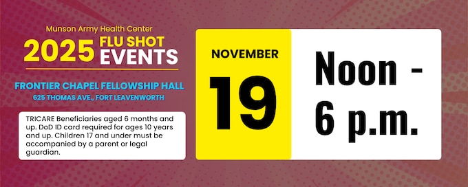 The final seasonal influenza vaccine walk-in community event is Wednesday, Nov. 19, noon to 6 p.m. in FRONTIER CHAPEL FELLOWSHIP HALL, located at 625 Thomas Ave., Fort Leavenworth.
By preventing widespread flu outbreaks, vaccinations help ensure fewer Soldiers are sick, keeping them healthy for duty and reduces strain on medical resources.
Beneficiaries aged 10 years and up must present their Department of Defense identification card. Children 17 years and under must be accompanied by a parent or legal guardian. 
Save time and visit https://munson.tricare.mil/Patient-Resources/Forms to download, print and fill out your prescreening paperwork -- DHA Form 116 Pediatric and Adult Influenza Screening and Immunization Documentation -- ahead of time. Only the signed page, printed on 8.5x11 paper, is required.

All TRICARE categories, including TRICARE Prime, TRICARE Select, and TRICARE For Life may receive their vaccines at the walk-in events.