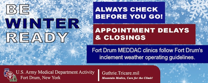 Be Winter Ready Graphic.  Includes the following text: Always Check Before You Go!, Appointment Delays & Closings, Fort Drum MEDDAC clinics follow Fort Drum's inclement weather operating guidelines.  Includes U.S. Army MEDDAC - Fort Drum branded logo.