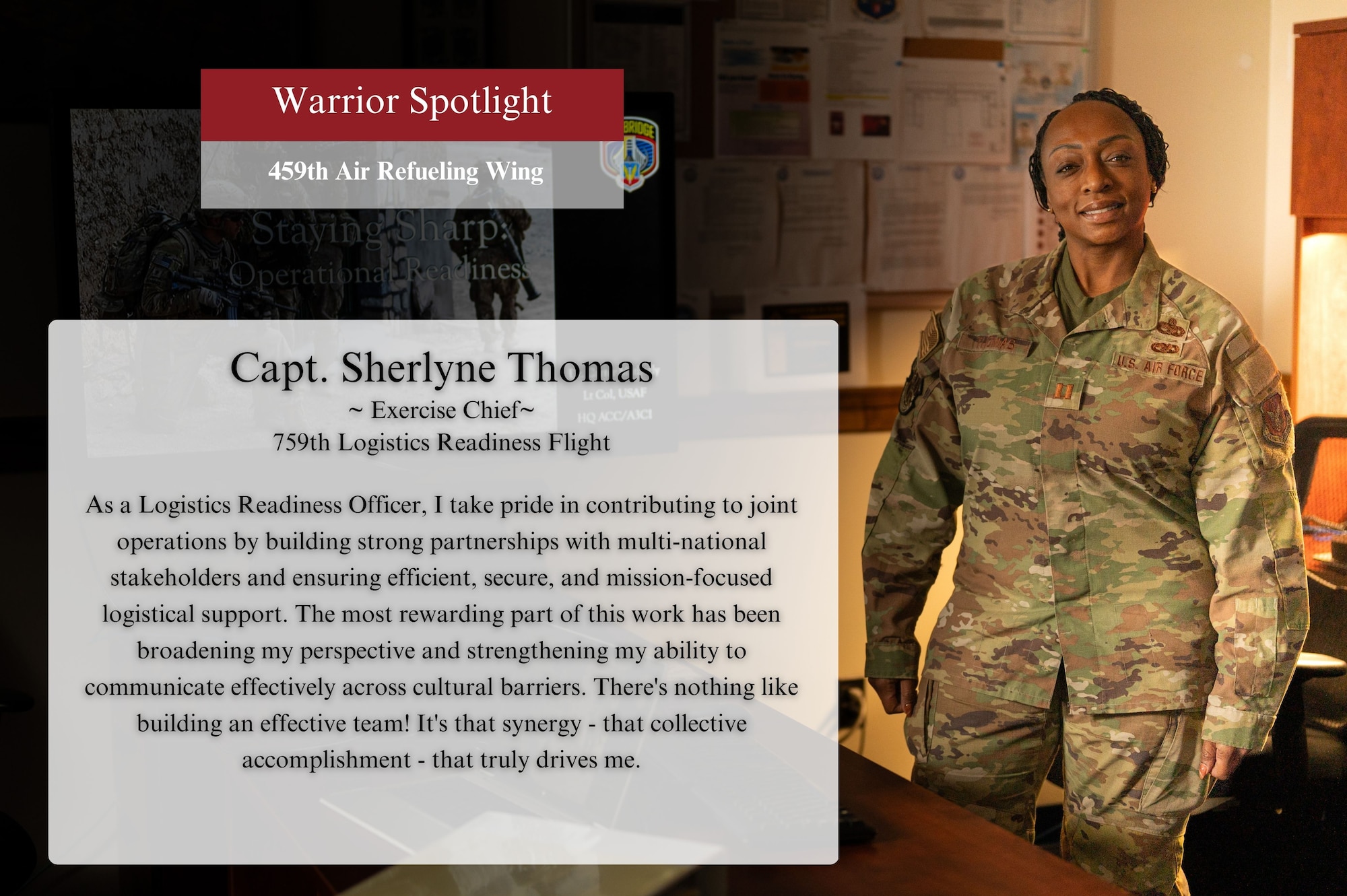 The Warrior of the Month of November for the 459th Air Refueling Wing is Capt. Sherlyne Thomas of the759th Logistics Readiness Flight. In regard to her service, she says, "As a Logistics Readiness Officer, I take pride in contributing to joint operations by building strong partnerships with multi-national stakeholders and ensuring efficient, secure, and mission-focused logistical support. The most rewarding part of this work has been in broadening my perspective and strengthening my ability to communicate effectively across cultural barriers. There’s nothing like building an effective team! It's that synergy – the feeling of collective accomplishment – that truly drives me.”