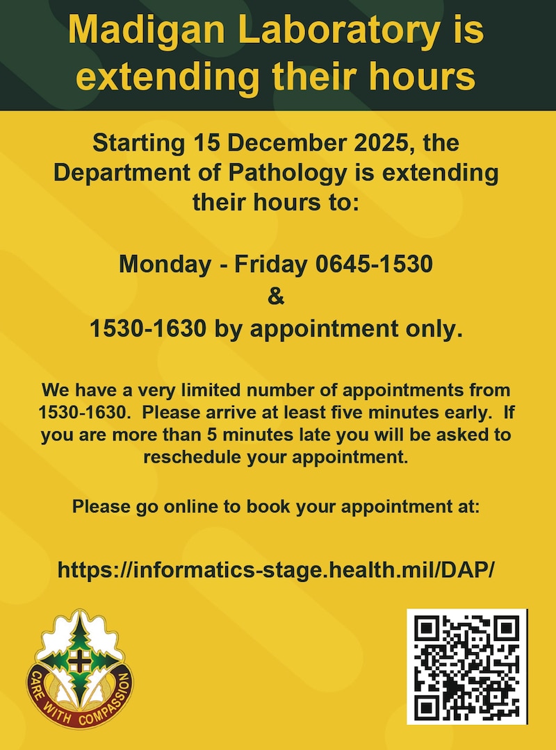 Starting 15 December 2025, Madigan's
Department of Pathology is extending its hours to:
Monday - Friday 6:45 a.m.-3:30 p.m., &
3:30 p.m.-4:30 p.m. by appointment only.
See details in the graphic below!

-Schedule your lab appointment today at: 
https://informatics-stage.health.mil/DAP/