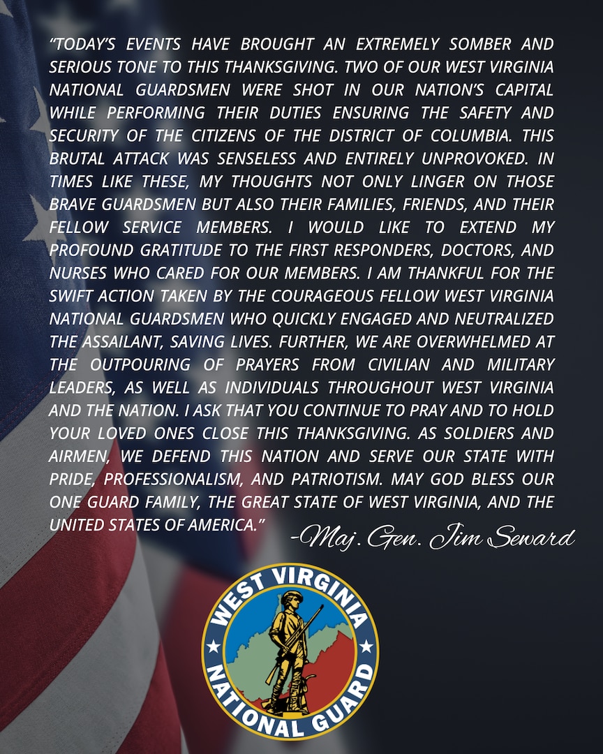 “Today’s events have brought an extremely somber and serious tone to this Thanksgiving. Two of our West Virginia National Guardsmen were shot in our nation’s capital while performing their duties ensuring the safety and security of the citizens of the District of Columbia. 

This brutal attack was senseless and entirely unprovoked. In times like these, my thoughts not only linger on those brave Guardsmen but also their families, friends, and their fellow service members. I would like to extend my profound gratitude to the first responders, doctors, and nurses who cared for our members. 

I am thankful for the swift action taken by the courageous fellow West Virginia National Guardsmen who quickly engaged and neutralized the assailant, saving lives. Further, we are overwhelmed at the outpouring of prayers from civilian and military leaders, as well as individuals throughout West Virginia and the nation. 

I ask that you continue to pray and to hold your loved ones close this Thanksgiving. As Soldiers and Airmen, we defend this nation and serve our state with pride, professionalism, and patriotism. May God bless our One Guard Family, the great state of West Virginia, and the United States of America.”

-Maj. Gen. Jim Seward