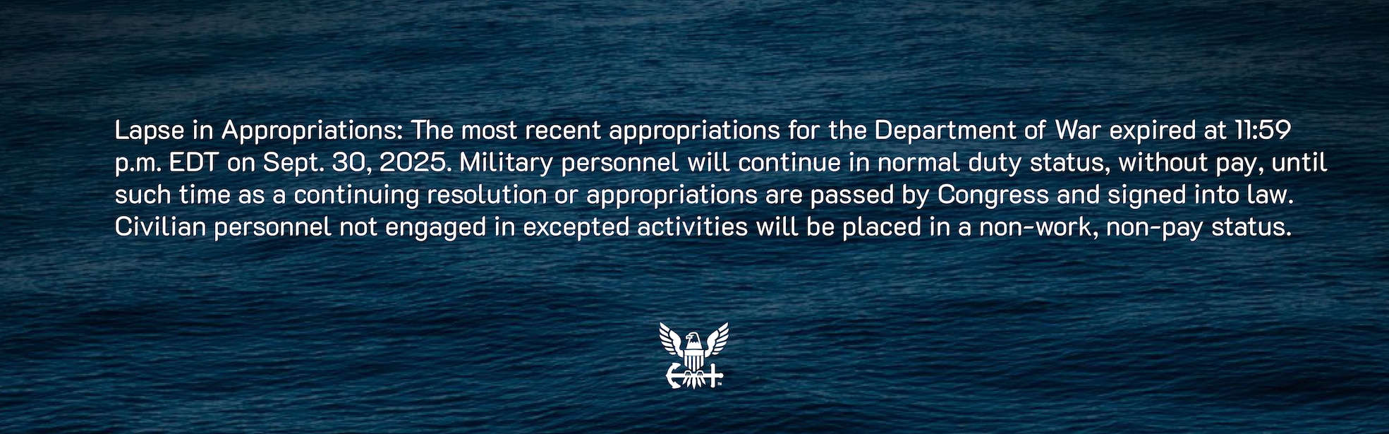 Lapse in Appropriations: The most recent appropriations for the Department of War expired at 11:59 p.m. EDT on Sept. 30, 2025. Military personnel will continue in normal duty status, without pay, until such time as a continuing resolution or appropriations are passed by Congress and signed into law. Civilian personnel not engaged in excepted activities will be placed in a non-work, non-pay status.