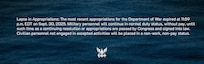 Lapse in Appropriations: The most recent appropriations for the Department of War expired at 11:59 p.m. EDT on Sept. 30, 2025. Military personnel will continue in normal duty status, without pay, until such time as a continuing resolution or appropriations are passed by Congress and signed into law. Civilian personnel not engaged in excepted activities will be placed in a non-work, non-pay status.