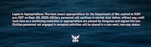 Lapse in Appropriations: The most recent appropriations for the Department of War expired at 11:59 p.m. EDT on Sept. 30, 2025. Military personnel will continue in normal duty status, without pay, until such time as a continuing resolution or appropriations are passed by Congress and signed into law. Civilian personnel not engaged in excepted activities will be placed in a non-work, non-pay status.