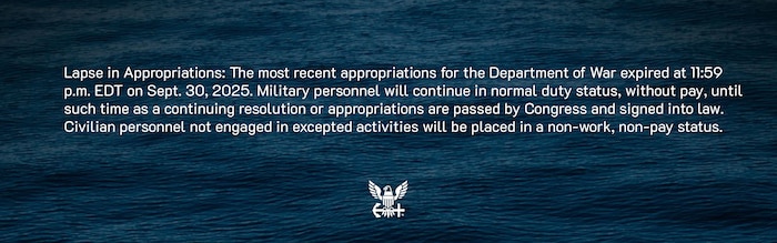 Lapse in Appropriations: The most recent appropriations for the Department of War expired at 11:59 p.m. EDT on Sept. 30, 2025. Military personnel will continue in normal duty status, without pay, until such time as a continuing resolution or appropriations are passed by Congress and signed into law. Civilian personnel not engaged in excepted activities will be placed in a non-work, non-pay status.