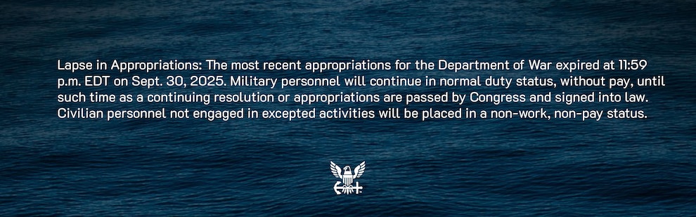 Lapse in Appropriations: The most recent appropriations for the Department of War expired at 11:59 p.m. EDT on Sept. 30, 2025. Military personnel will continue in normal duty status, without pay, until such time as a continuing resolution or appropriations are passed by Congress and signed into law. Civilian personnel not engaged in excepted activities will be placed in a non-work, non-pay status.