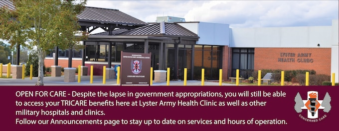 OPEN FOR CARE - Despite the lapse in government appropriations, you will still be able to access your TRICARE benefits here at Lyster Army Health Clinic as well as other military hospitals and clinics. Continuity of health care delivery is the highest priority for the Defense Health Agency, and we remain ready to serve the Fort Rucker community. For general information about TRICARE services during the government lapse in appropriations visit
https://www.tricare.mil/shutdown - Military pharmacies will remain open during the lapse in appropriations, but operations may be reduced and wait times may be longer than normal. If you need help deciding what type of care
you need, call the Military Health System Nurse Advice Line at 1-800-TRICARE (1-800-874-2273).