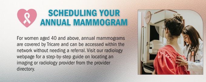 For women aged 40 and above, annual mammograms are covered by Tricare and can be accessed within the network without needing a referral. Visit our radiology webpage for a step-by-step guide on locating an imaging or radiology provider from the provider directory.