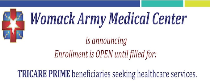 Womack Primary Care Clinics Open for Enrollment
•
Robinson Health Clinic
•
Clark Health Clinic
•
Byars Health Clinic
•
Womack Family Residency Clinic
•
Womack Pediatric Clinic (0-17 yrs.)
•
Hope Mills Medical Home
•
Linden Oaks Medical Home
•
Internal Medicine Clinic
(Must meet criteria. If already enrolled, please speak with your Womack PCM to determine eligibility)