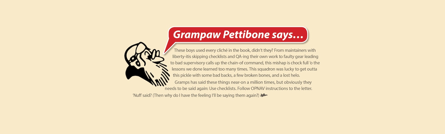 Grampaw Pettibone says…

These boys used every cliché in the book, didn’t they? From maintainers with liberty-itis skipping checklists and QA-ing their own work to faulty gear leading to bad supervisory calls up the chain of command, this mishap is chock full o‘ the lessons we done learned too many times. This squadron was lucky to get outta this pickle with some bad backs, a few broken bones and a lost helo.

Gramps has said these things near-on a million times, but obviously they needs to be said again: Use checklists. Follow OPNAV instructions to the letter.

’Nuff said? (Then why do I have the feeling I’ll be saying them again?)