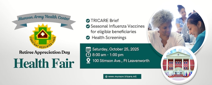 Munson Army Health Center will conduct a health fair, Saturday, Oct. 25 at the Lewis and Clark Center on post in conjunction with Fort Leavenworth Retiree Appreciation Day. Retirees and eligible family members may receive health screenings, oral cancer screenings, flu shots, and more. Doors open at 8 a.m. for Retiree Appreciation Day and the health fair begins following the opening ceremony.